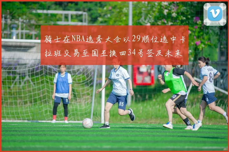 骑士在NBA选秀大会以29顺位选中卡拉班交易至国王换回34号签及未来一轮选秀权
