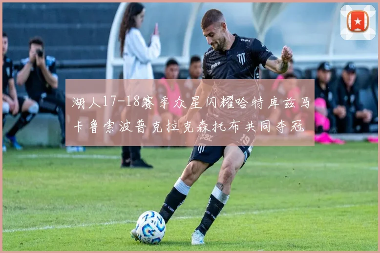 湖人17-18赛季众星闪耀哈特库兹马卡鲁索波普克拉克森托布共同夺冠的辉煌时刻