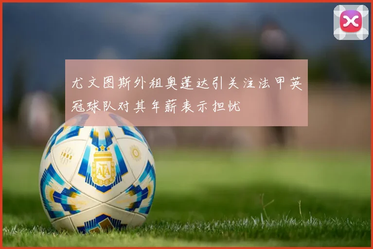 尤文图斯外租奥蓬达引关注法甲英冠球队对其年薪表示担忧