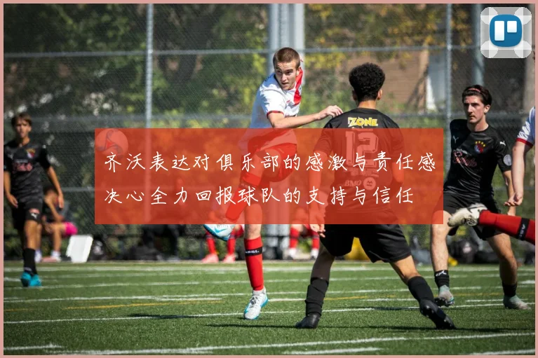 齐沃表达对俱乐部的感激与责任感决心全力回报球队的支持与信任