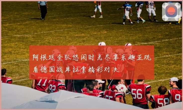 阿根廷全队悠闲时光尽享乐趣正观看德国战库拉索精彩对决