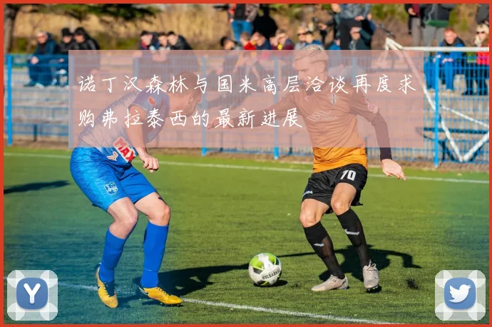 诺丁汉森林与国米高层洽谈再度求购弗拉泰西的最新进展