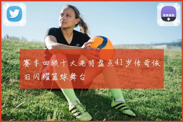 赛季回顾十大老将盘点41岁传奇依旧闪耀篮球舞台