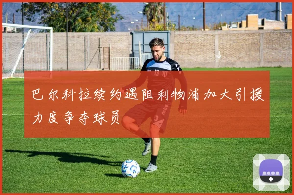 巴尔科拉续约遇阻利物浦加大引援力度争夺球员