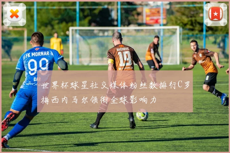 世界杯球星社交媒体粉丝数排行C罗梅西内马尔领衔全球影响力