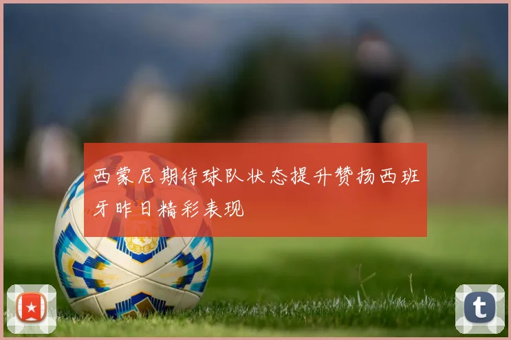 西蒙尼期待球队状态提升赞扬西班牙昨日精彩表现