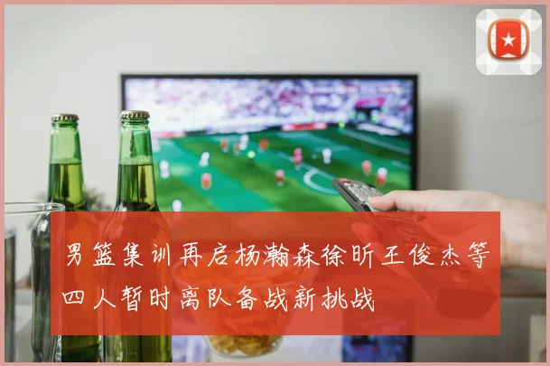 男篮集训再启杨瀚森徐昕王俊杰等四人暂时离队备战新挑战