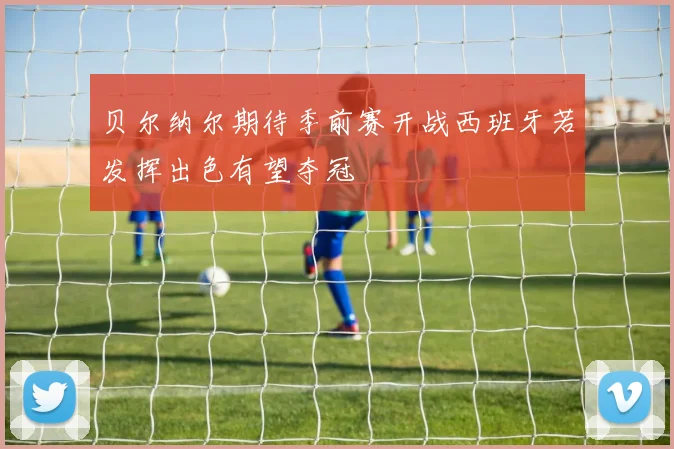 贝尔纳尔期待季前赛开战西班牙若发挥出色有望夺冠